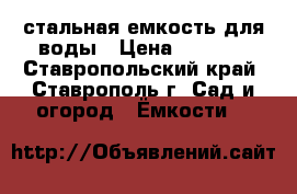 стальная емкость для воды › Цена ­ 7 000 - Ставропольский край, Ставрополь г. Сад и огород » Ёмкости   